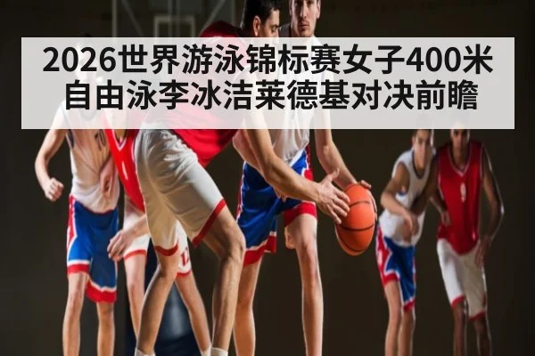 2026世界游泳锦标赛女子400米自由泳李冰洁莱德基对决前瞻